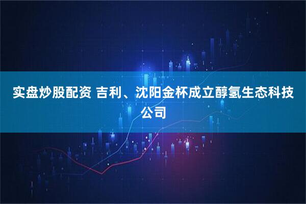 实盘炒股配资 吉利、沈阳金杯成立醇氢生态科技公司