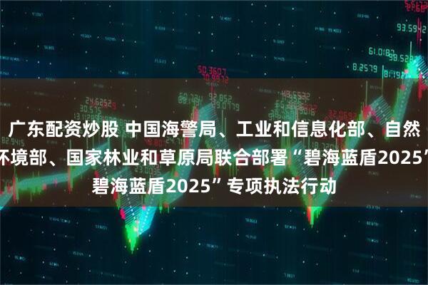 广东配资炒股 中国海警局、工业和信息化部、自然资源部、生态环境部、国家林业和草原局联合部署“碧海蓝盾2025”专项执法行动