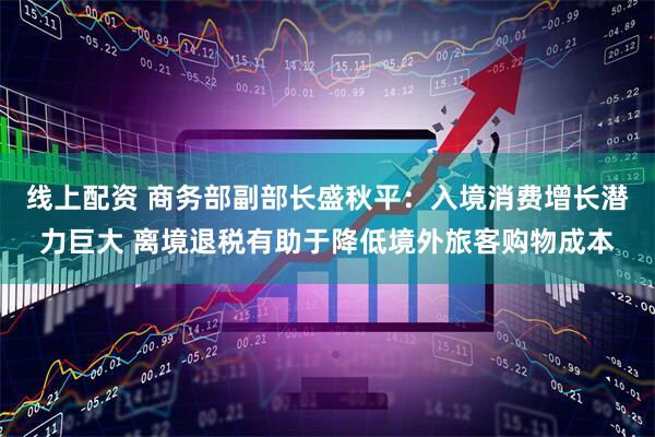 线上配资 商务部副部长盛秋平：入境消费增长潜力巨大 离境退税有助于降低境外旅客购物成本
