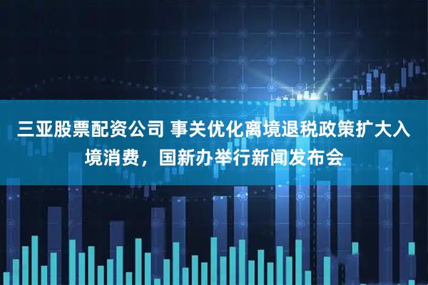 三亚股票配资公司 事关优化离境退税政策扩大入境消费，国新办举行新闻发布会