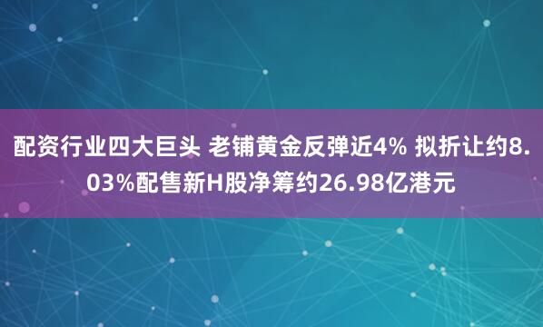 配资行业四大巨头 老铺黄金反弹近4% 拟折让约8.03%配售新H股净筹约26.98亿港元