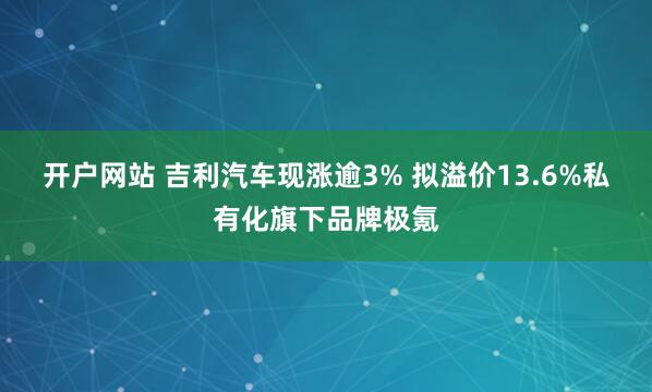 开户网站 吉利汽车现涨逾3% 拟溢价13.6%私有化旗下品牌极氪