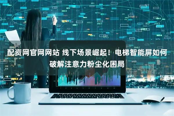 配资网官网网站 线下场景崛起！电梯智能屏如何破解注意力粉尘化困局