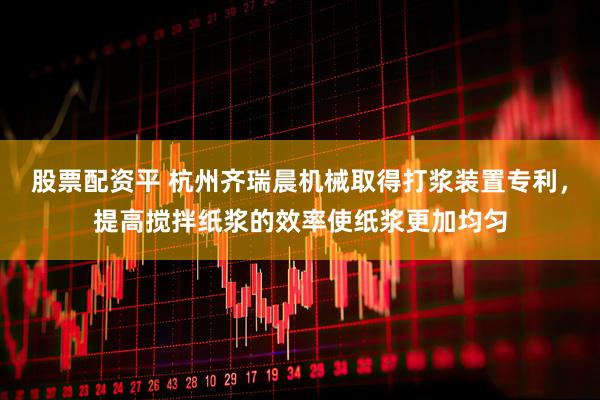 股票配资平 杭州齐瑞晨机械取得打浆装置专利，提高搅拌纸浆的效率使纸浆更加均匀