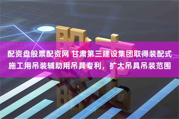 配资盘股票配资网 甘肃第三建设集团取得装配式施工用吊装辅助用吊具专利，扩大吊具吊装范围
