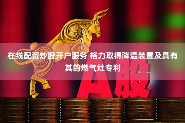 在线配资炒股开户服务 格力取得降温装置及具有其的燃气灶专利