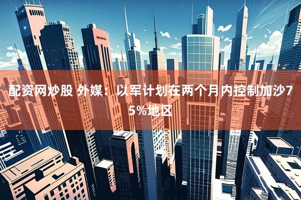 配资网炒股 外媒：以军计划在两个月内控制加沙75%地区