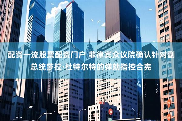 配资一流股票配资门户 菲律宾众议院确认针对副总统莎拉·杜特尔特的弹劾指控合宪