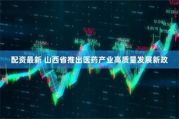 配资最新 山西省推出医药产业高质量发展新政
