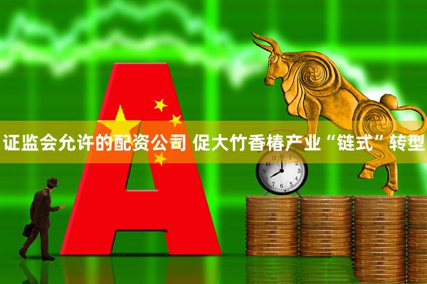 证监会允许的配资公司 促大竹香椿产业“链式”转型