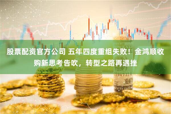 股票配资官方公司 五年四度重组失败！金鸿顺收购新思考告吹，转型之路再遇挫
