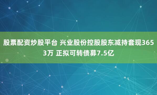 股票配资炒股平台 兴业股份控股股东减持套现3653万 正拟可转债募7.5亿
