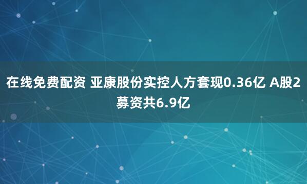 在线免费配资 亚康股份实控人方套现0.36亿 A股2募资共6.9亿