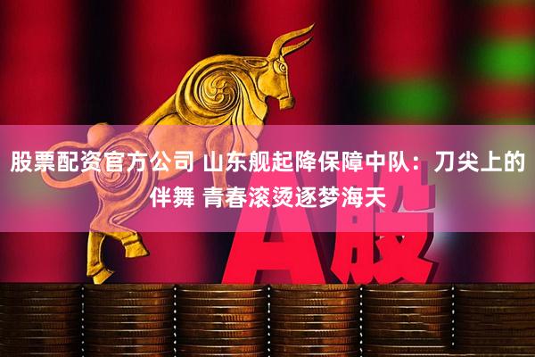股票配资官方公司 山东舰起降保障中队：刀尖上的伴舞 青春滚烫逐梦海天