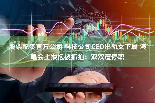 股票配资官方公司 科技公司CEO出轨女下属 演唱会上搂抱被抓拍：双双遭停职