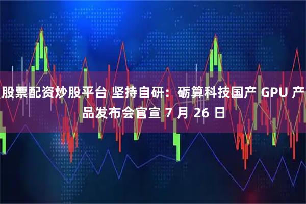 股票配资炒股平台 坚持自研：砺算科技国产 GPU 产品发布会官宣 7 月 26 日