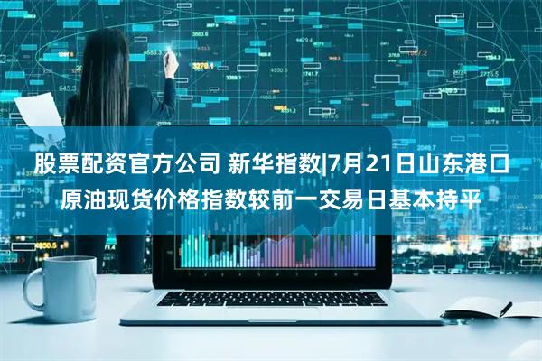 股票配资官方公司 新华指数|7月21日山东港口原油现货价格指数较前一交易日基本持平