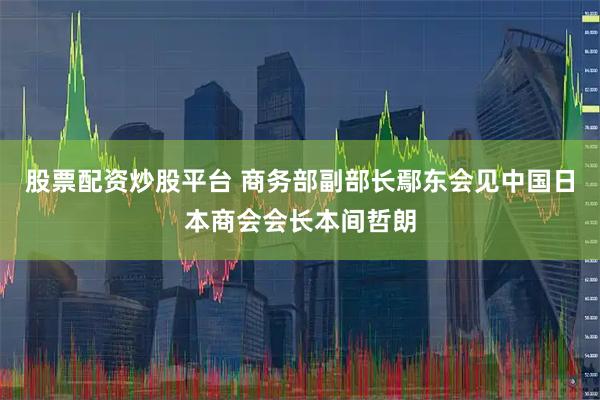 股票配资炒股平台 商务部副部长鄢东会见中国日本商会会长本间哲朗