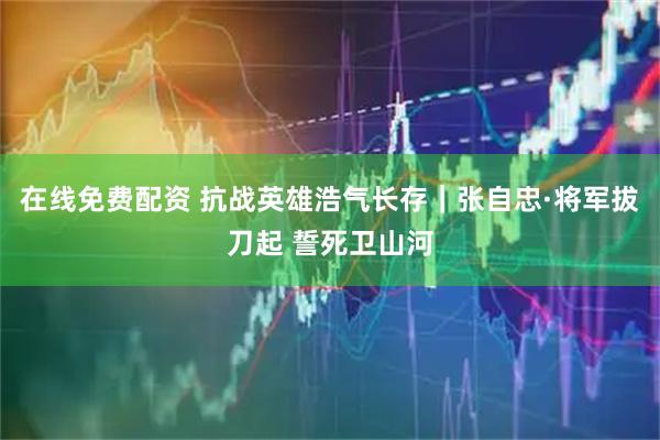 在线免费配资 抗战英雄浩气长存｜张自忠·将军拔刀起 誓死卫山河