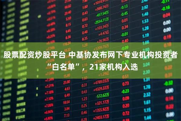 股票配资炒股平台 中基协发布网下专业机构投资者 “白名单”，21家机构入选