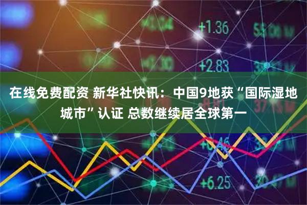 在线免费配资 新华社快讯：中国9地获“国际湿地城市”认证 总数继续居全球第一