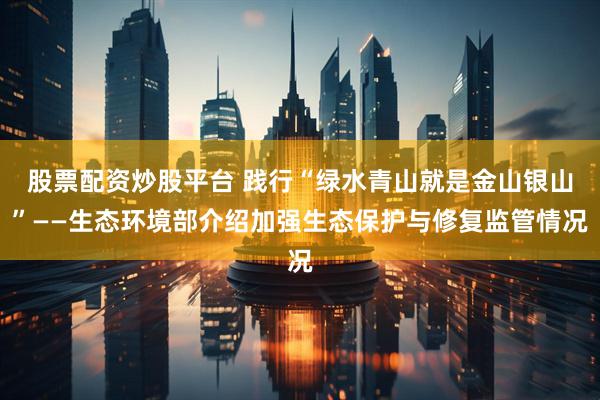 股票配资炒股平台 践行“绿水青山就是金山银山”——生态环境部介绍加强生态保护与修复监管情况
