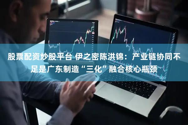 股票配资炒股平台 伊之密陈洪锦：产业链协同不足是广东制造“三化”融合核心瓶颈