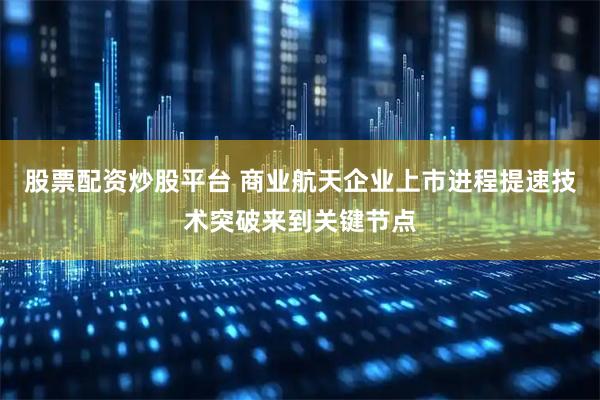 股票配资炒股平台 商业航天企业上市进程提速技术突破来到关键节点