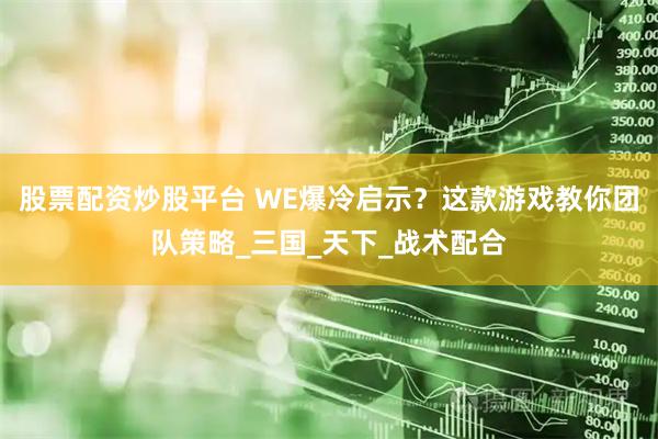 股票配资炒股平台 WE爆冷启示？这款游戏教你团队策略_三国_天下_战术配合