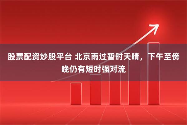 股票配资炒股平台 北京雨过暂时天晴，下午至傍晚仍有短时强对流