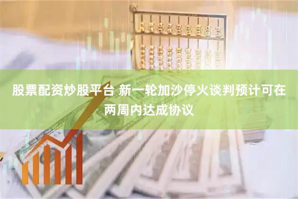 股票配资炒股平台 新一轮加沙停火谈判预计可在两周内达成协议