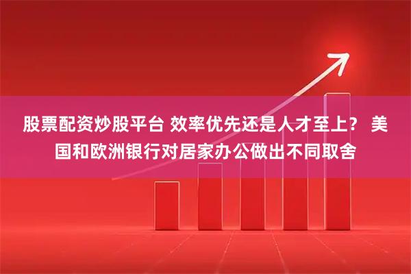 股票配资炒股平台 效率优先还是人才至上？ 美国和欧洲银行对居家办公做出不同取舍