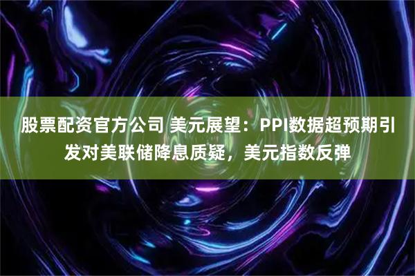 股票配资官方公司 美元展望：PPI数据超预期引发对美联储降息质疑，美元指数反弹