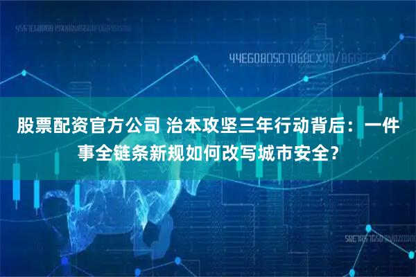 股票配资官方公司 治本攻坚三年行动背后：一件事全链条新规如何改写城市安全？