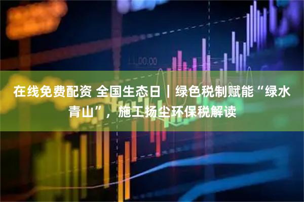 在线免费配资 全国生态日｜绿色税制赋能“绿水青山”，施工扬尘环保税解读