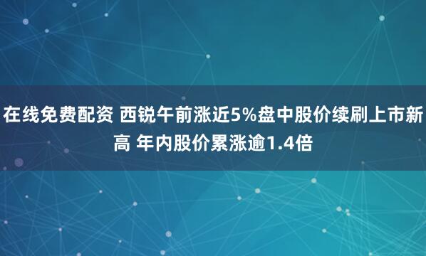 在线免费配资 西锐午前涨近5%盘中股价续刷上市新高 年内股价累涨逾1.4倍