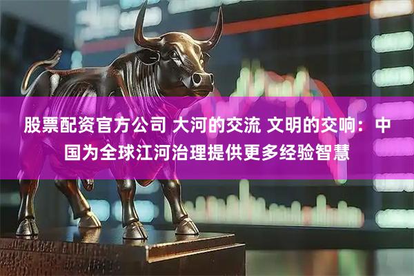 股票配资官方公司 大河的交流 文明的交响：中国为全球江河治理提供更多经验智慧