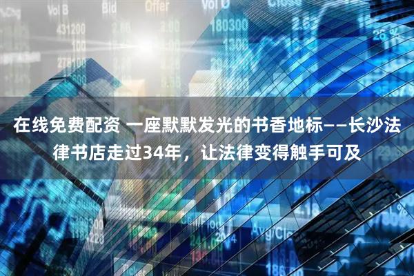 在线免费配资 一座默默发光的书香地标——长沙法律书店走过34年，让法律变得触手可及