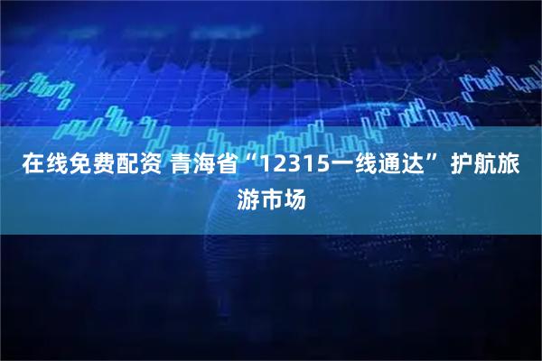 在线免费配资 青海省“12315一线通达” 护航旅游市场