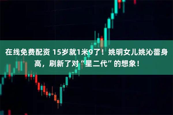在线免费配资 15岁就1米9了！姚明女儿姚沁蕾身高，刷新了对“星二代”的想象！