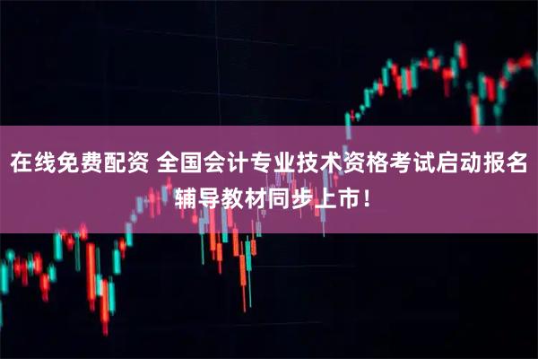 在线免费配资 全国会计专业技术资格考试启动报名 辅导教材同步上市！