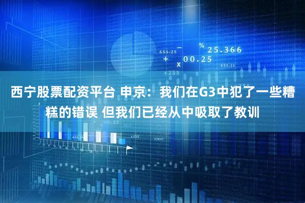 西宁股票配资平台 申京：我们在G3中犯了一些糟糕的错误 但我们已经从中吸取了教训