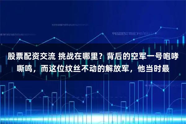 股票配资交流 挑战在哪里？背后的空军一号咆哮嘶鸣，而这位纹丝不动的解放军，他当时最
