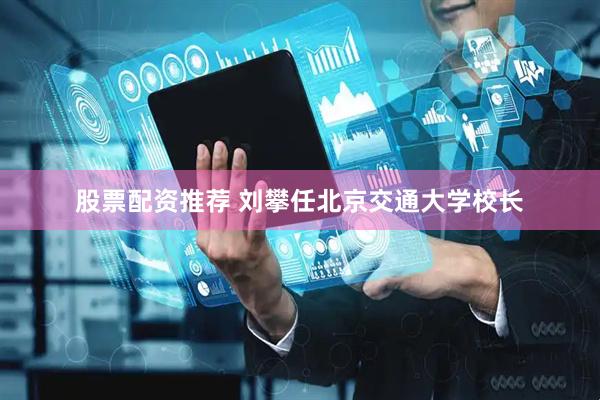 股票配资推荐 刘攀任北京交通大学校长