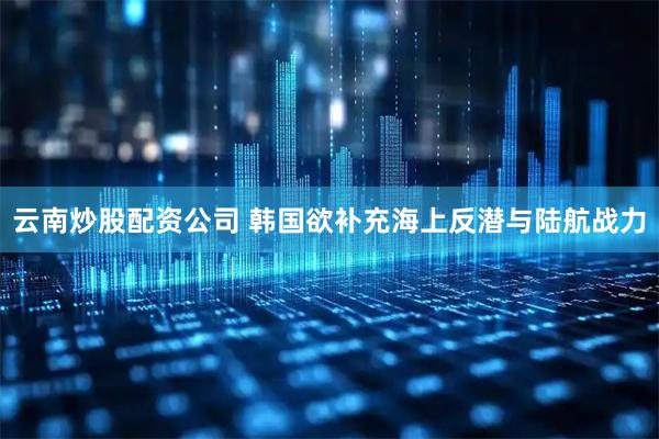 云南炒股配资公司 韩国欲补充海上反潜与陆航战力