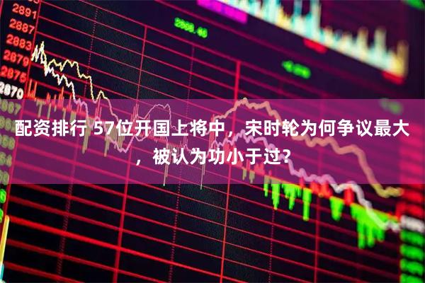 配资排行 57位开国上将中，宋时轮为何争议最大，被认为功小于过？
