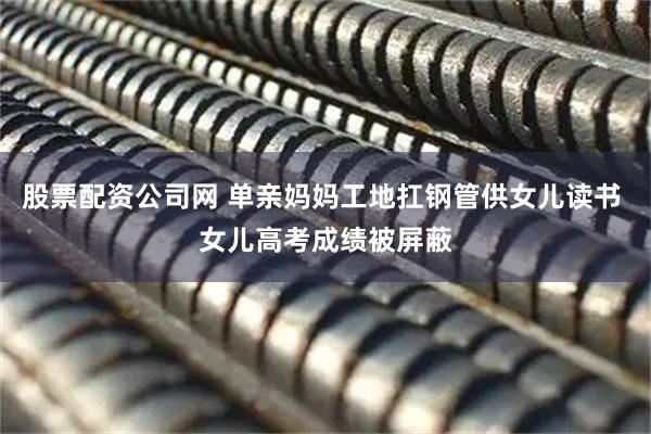 股票配资公司网 单亲妈妈工地扛钢管供女儿读书 女儿高考成绩被屏蔽