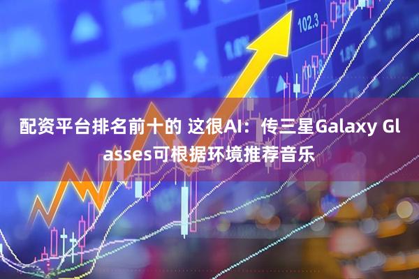 配资平台排名前十的 这很AI：传三星Galaxy Glasses可根据环境推荐音乐