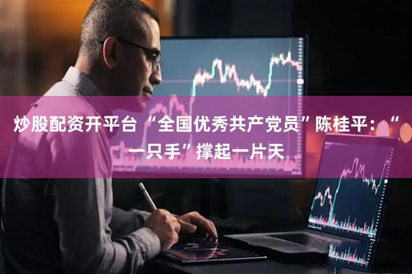 炒股配资开平台 “全国优秀共产党员”陈桂平：“一只手”撑起一片天