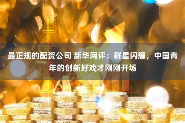 最正规的配资公司 新华网评:群星闪耀,中国青年的创新好戏才刚刚开场